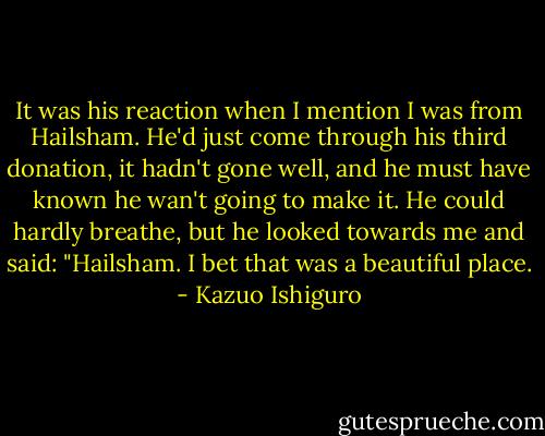 It was his reaction when I mention I was from Hailsham. He'd just come through his third donation, it hadn't gone well, and he must have known he wan't going to make it. He could hardly breathe, but he looked towards me and said: "Hailsham. I bet that was a beautiful place. - Kazuo Ishiguro
