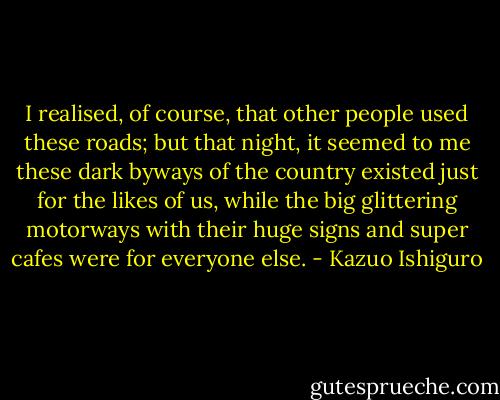 I realised, of course, that other people used these roads; but that night, it seemed to me these dark byways of the country existed just for the likes of us, while the big glittering motorways with their huge signs and super cafes were for everyone else. - Kazuo Ishiguro