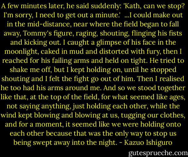 A few minutes later, he said suddenly: 'Kath, can we stop? I'm sorry, I need to get out a minute.'<br /> ...I could make out in the mid-distance, near where the field began to fall away, Tommy's figure, raging, shouting, flinging his fists and kicking out. I caught a glimpse of his face in the moonlight, caked in mud and distorted with fury, then I reached for his failing arms and held on tight. He tried to shake me off, but I kept holding on, until he stopped shouting and I felt the fight go out of him. Then I realised he too had his arms around me. And so we stood together like that, at the top of the field, for what seemed like ages, not saying anything, just holding each other, while the wind kept blowing and blowing at us, tugging our clothes, and for a moment, it seemed like we were holding onto each other because that was the only way to stop us being swept away into the night. - Kazuo Ishiguro
