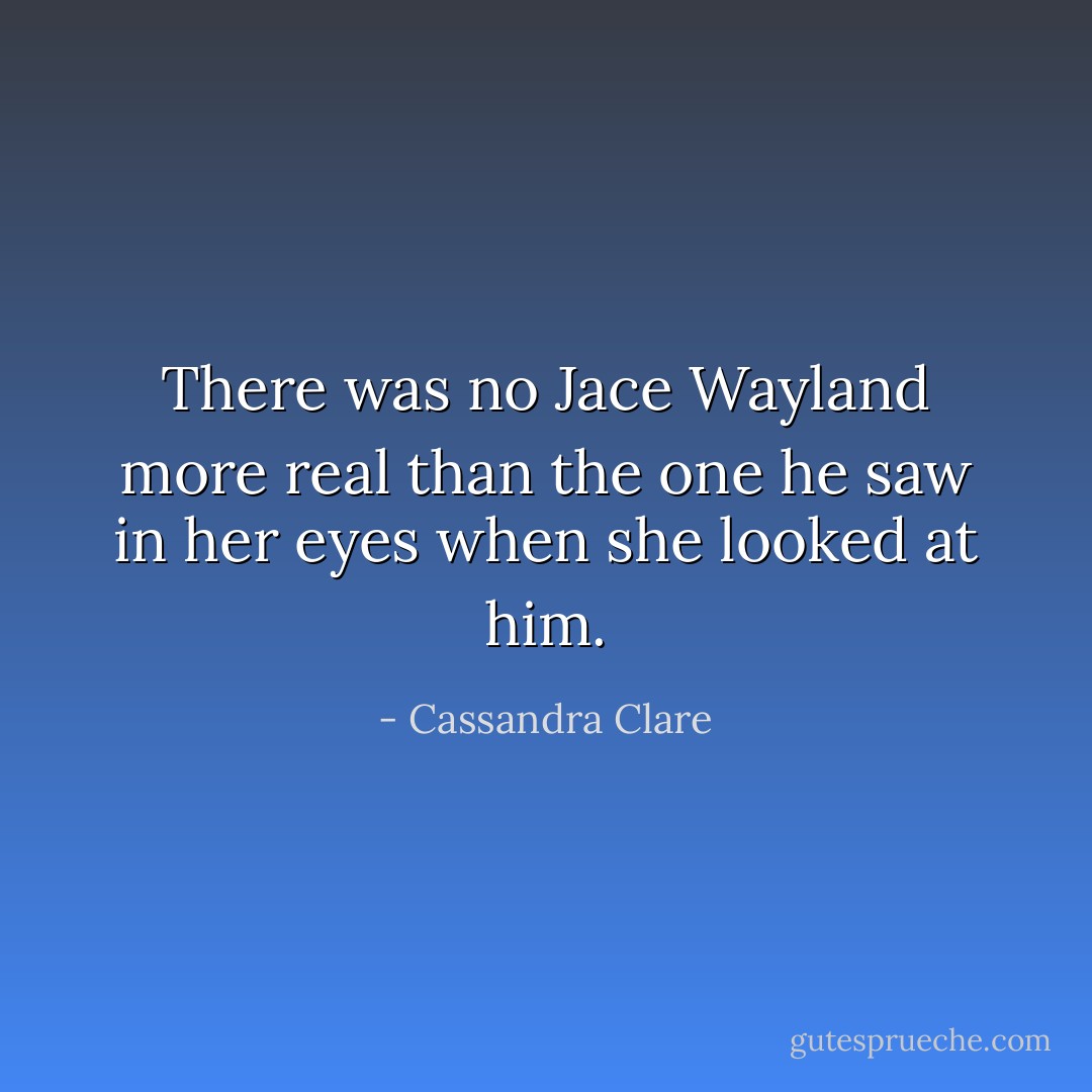 There was no Jace Wayland more real than the one he saw in her eyes when she looked at him. - Cassandra Clare