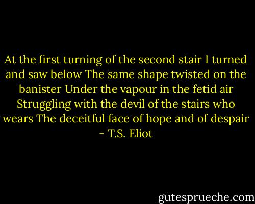 At the first turning of the second stair<br />I turned and saw below<br />The same shape twisted on the banister<br />Under the vapour in the fetid air<br />Struggling with the devil of the stairs who wears<br />The deceitful face of hope and of despair - T.S. Eliot