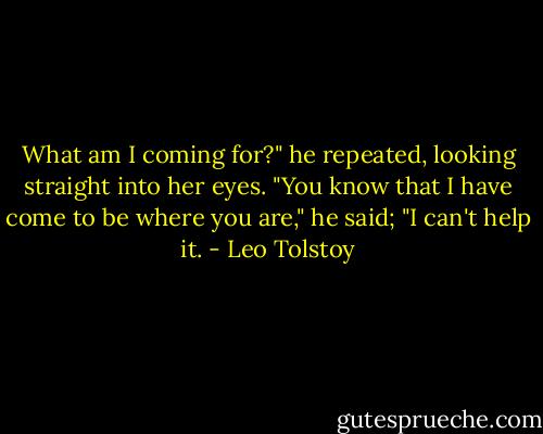 What am I coming for?" he repeated, looking straight into her eyes. "You know that I have come to be where you are," he said; "I can't help it. - Leo Tolstoy