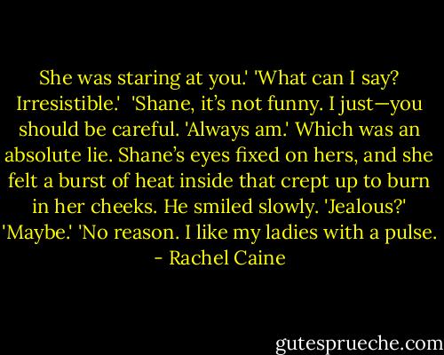 She was staring at you.'<br />'What can I say? Irresistible.' <br />'Shane, it’s not funny. I just—you should be careful.<br />'Always am.' Which was an absolute lie. Shane’s eyes fixed on hers, and she felt a burst of heat inside that crept up to burn in her cheeks. He smiled slowly. 'Jealous?'<br />'Maybe.'<br />'No reason. I like my ladies with a pulse. - Rachel Caine
