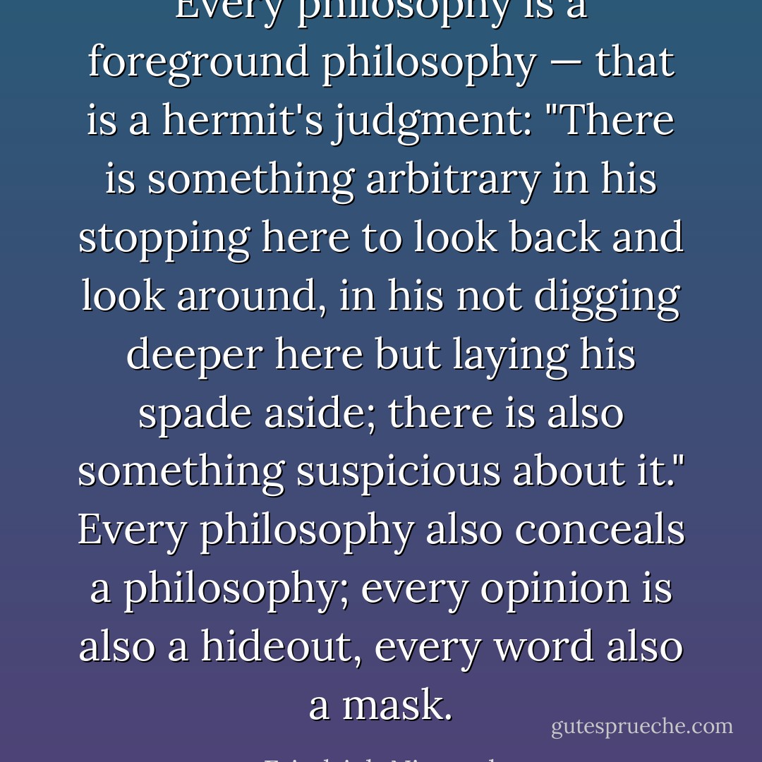 Every philosophy is a foreground philosophy — that is a hermit's judgment: "There is something arbitrary in his stopping <i>here</i> to look back and look around, in his not digging deeper <i>here</i> but laying his spade aside; there is also something suspicious about it." Every philosophy also <i>conceals</i> a philosophy; every opinion is also a hideout, every word also a mask. - Friedrich Nietzsche