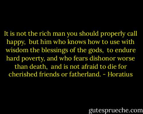 It is not the rich man you should properly call happy, <br />but him who knows how to use with wisdom the blessings of the gods, <br />to endure hard poverty, and who fears dishonor worse than death, <br />and is not afraid to die for cherished friends or fatherland. - Horatius