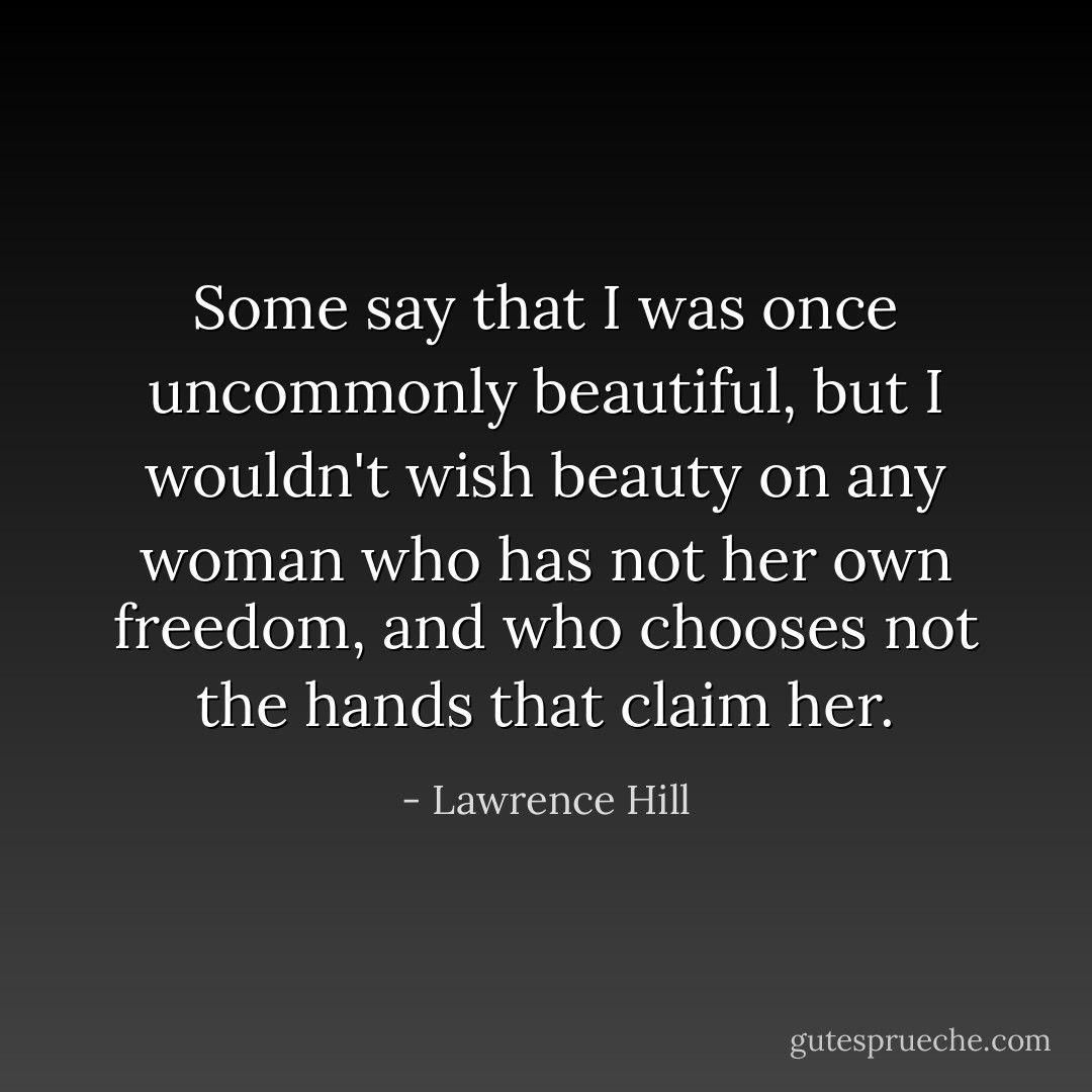 Some say that I was once uncommonly beautiful, but I wouldn't wish beauty on any woman who has not her own freedom, and who chooses not the hands that claim her. - Lawrence Hill