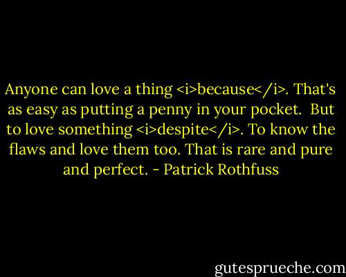 Anyone can love a thing <i>because</i>. That's as easy as putting a penny in your pocket. <br />But to love something <i>despite</i>. To know the flaws and love them too. That is rare and pure and perfect. - Patrick Rothfuss