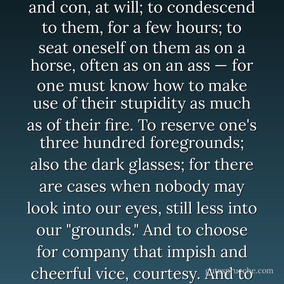 To live with tremendous and proud composure; always beyond —. To have and not to have one's affects, one's pro and con, at will; to condescend to them, for a few hours; to <i>seat</i> oneself on them as on a horse, often as on an ass — for one must know how to make use of their stupidity as much as of their fire. To reserve one's three hundred foregrounds; also the dark glasses; for there are cases when nobody may look into our eyes, still less into our "grounds." And to choose for company that impish and cheerful vice, courtesy. And to remain master of one's four virtues: of courage, insight, sympathy, and solitude. - Friedrich Nietzsche