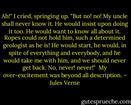 Ah!" I cried, springing up. "But no! no! My uncle shall never know it. He would insist upon doing it too. He would want to know all about it. Ropes could not hold him, such a determined geologist as he is! He would start, he would, in spite of everything and everybody, and he would take me with him, and we should never get back. No, never! never!"<br /><br />My over-excitement was beyond all description. - Jules Verne