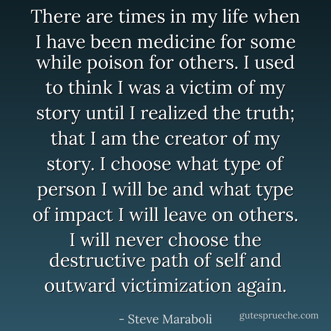 There are times in my life when I have been medicine for some while poison for others. I used to think I was a victim of my story until I realized the truth; that I am the creator of my story. I choose what type of person I will be and what type of impact I will leave on others. I will never choose the destructive path of self and outward victimization again. - Steve Maraboli