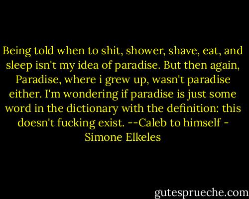 Being told when to shit, shower, shave, eat, and sleep isn't my idea of paradise. But then again, Paradise, where i grew up, wasn't paradise either. I'm wondering if paradise is just some word in the dictionary with the definition: this doesn't fucking exist.<br />--Caleb to himself - Simone Elkeles