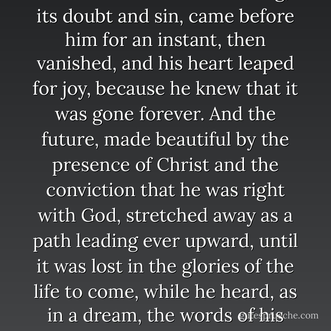As he stood there, the audience was forgotten. The past, with all its mistakes and suffering, its doubt and sin,<br />came before him for an instant, then vanished, and his heart leaped for joy, because he knew that it was gone<br />forever. And the future, made beautiful by the presence of Christ and the conviction that he was right with<br />God, stretched away as a path leading ever upward, until it was lost in the glories of the life to come, while he<br />heard, as in a dream, the words of his confessed Master, “Follow: thou me. - Harold Bell Wright