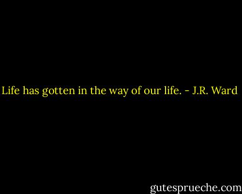 Life has gotten in the way of our life. - J.R. Ward
