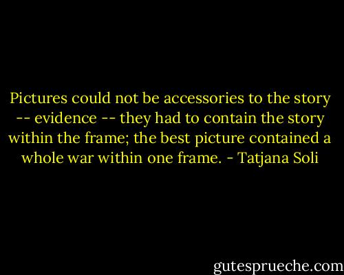 Pictures could not be accessories to the story -- evidence -- they had to contain the story within the frame; the best picture contained a whole war within one frame. - Tatjana Soli
