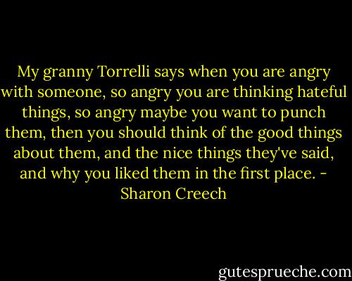 My granny Torrelli says when you are angry with someone, so angry you are thinking hateful things, so angry maybe you want to punch them, then you should think of the good things about them, and the nice things they've said, and why you liked them in the first place. - Sharon Creech