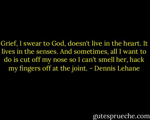 Grief, I swear to God, doesn't live in the heart. It lives in the senses. And sometimes, all I want to do is cut off my nose so I can't smell her, hack my fingers off at the joint. - Dennis Lehane
