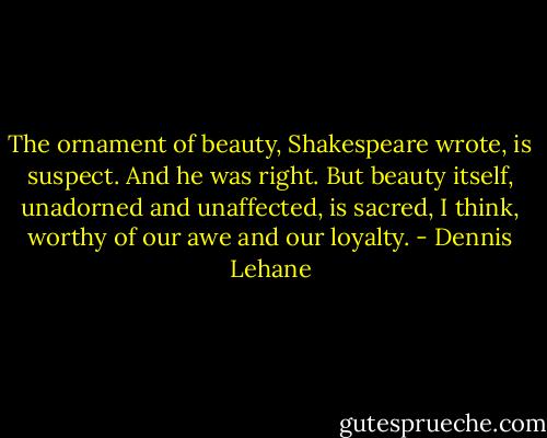 The ornament of beauty, Shakespeare wrote, is suspect. And he was right. But beauty itself, unadorned and unaffected, is sacred, I think, worthy of our awe and our loyalty. - Dennis Lehane