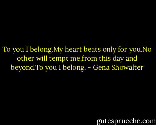To you I belong.My heart beats only for you.No other will tempt me,from this day and beyond.To you I belong. - Gena Showalter