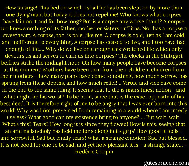 How strange! This bed on which I shall lie has been slept on by more than one dying man, but today it does not repel me! Who knows what corpses have lain on it and for how long? But is a corpse any worse than I? A corpse too knows nothing of its father, mother or sisters or Titus. Nor has a corpse a sweetheart. A corpse, too, is pale, like me. A corpse is cold, just as I am cold and indifferent to everything. A corpse has ceased to live, and I too have had enough of life…. Why do we live on through this wretched life which only devours us and serves to turn us into corpses? The clocks in the Stuttgart belfries strike the midnight hour. Oh how many people have become corpses at this moment! Mothers have been torn from their children, children from their mothers - how many plans have come to nothing, how much sorrow has sprung from these depths, and how much relief!… Virtue and vice have come in the end to the same thing! It seems that to die is man’s finest action - and what might be his worst? To be born, since that is the exact opposite of his best deed. It is therefore right of me to be angry that I was ever born into this world! Why was I not prevented from remaining in a world where I am utterly useless? What good can my existence bring to anyone? … But wait, wait! What’s this? Tears? How long it is since they flowed! How is this, seeing that an arid melancholy has held me for so long in its grip? How good it feels - and sorrowful. Sad but kindly tears! What a strange emotion! Sad but blessed. It is not good for one to be sad, and yet how pleasant it is - a strange state… - Frédéric Chopin