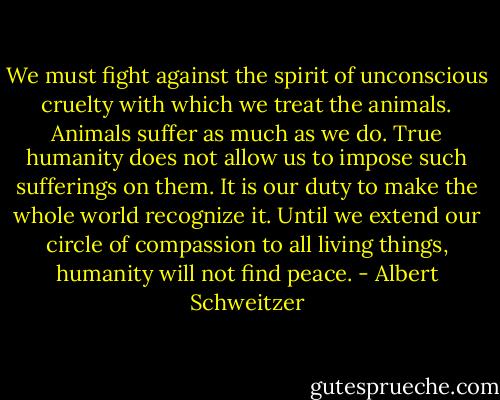 We must fight against the spirit of unconscious cruelty with which we treat the animals. Animals suffer as much as we do. True humanity does not allow us to impose such sufferings on them. It is our duty to make the whole world recognize it. Until we extend our circle of compassion to all living things, humanity will not find peace. - Albert Schweitzer