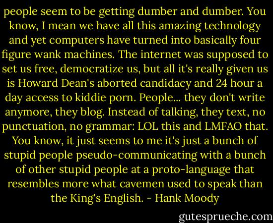 people seem to be getting dumber and dumber. You know, I mean we have all this amazing technology and yet computers have turned into basically four figure wank machines. The internet was supposed to set us free, democratize us, but all it's really given us is Howard Dean's aborted candidacy and 24 hour a day access to kiddie porn. People... they don't write anymore, they blog. Instead of talking, they text, no punctuation, no grammar: LOL this and LMFAO that. You know, it just seems to me it's just a bunch of stupid people pseudo-communicating with a bunch of other stupid people at a proto-language that resembles more what cavemen used to speak than the King's English. - Hank Moody