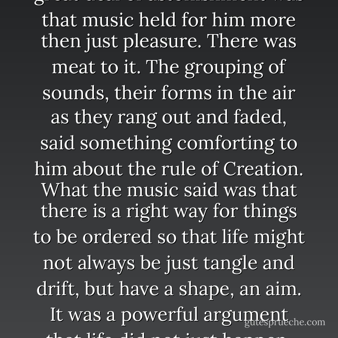 One thing he discovered with a great deal of astonishment was that music held for him more then just pleasure. There was meat to it. The grouping of sounds, their forms in the air as they rang out and faded, said something comforting to him about the rule of Creation. What the music said was that there is a right way for things to be ordered so that life might not always be just tangle and drift, but have a shape, an aim. It was a powerful argument that life did not just happen. - Charles Frazier