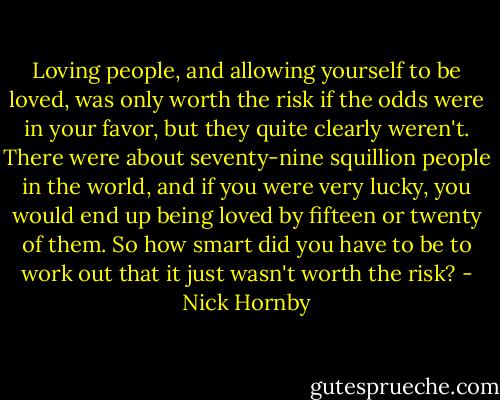Loving people, and allowing yourself to be loved, was only worth the risk if the odds were in your favor, but they quite clearly weren't. There were about seventy-nine squillion people in the world, and if you were very lucky, you would end up being loved by fifteen or twenty of them. So how smart did you have to be to work out that it just wasn't worth the risk? - Nick Hornby
