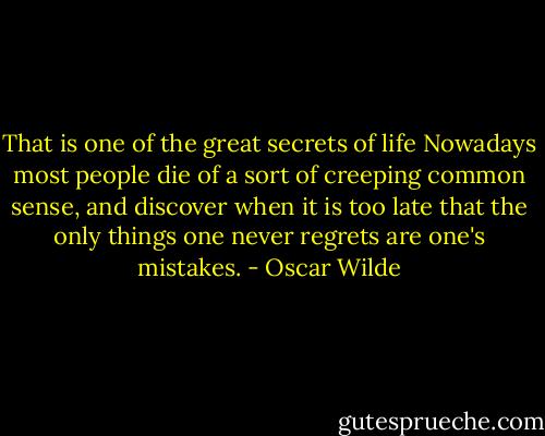 That is one of the great secrets of life Nowadays most people die of a sort of creeping common sense, and discover when it is too late that the only things one never regrets are one's mistakes. - Oscar Wilde