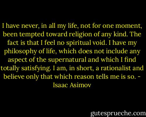 I have never, in all my life, not for one moment, been tempted toward religion of any kind. The fact is that I feel no spiritual void. I have my philosophy of life, which does not include any aspect of the supernatural and which I find totally satisfying. I am, in short, a rationalist and believe only that which reason tells me is so. - Isaac Asimov