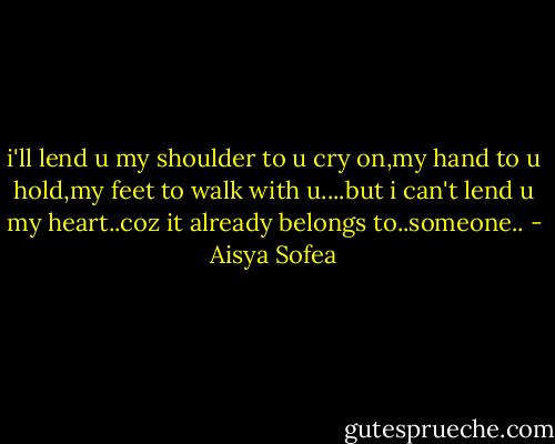 i'll lend u my shoulder to u cry on,my hand to u hold,my feet to walk with u....but i can't lend u my heart..coz it already belongs to..someone.. - Aisya Sofea