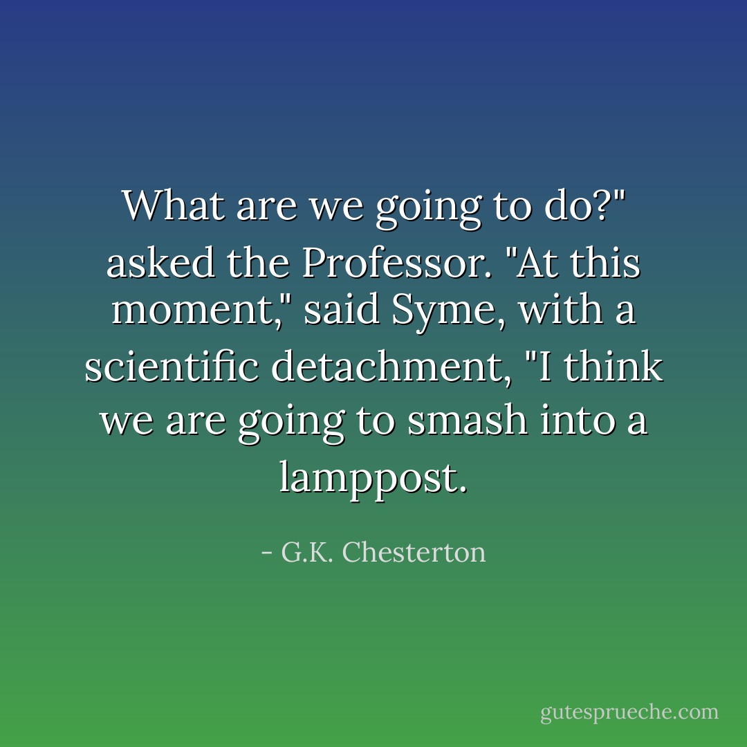 What are we going to do?" asked the Professor.<br />"At this moment," said Syme, with a scientific detachment, "I think we are going to smash into a lamppost. - G.K. Chesterton