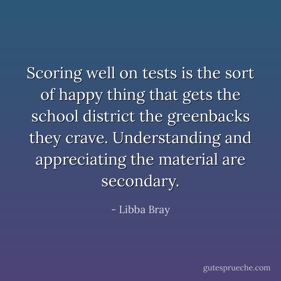 Scoring well on tests is the sort of happy thing that gets the school district the greenbacks they crave. Understanding and appreciating the material are secondary. - Libba Bray