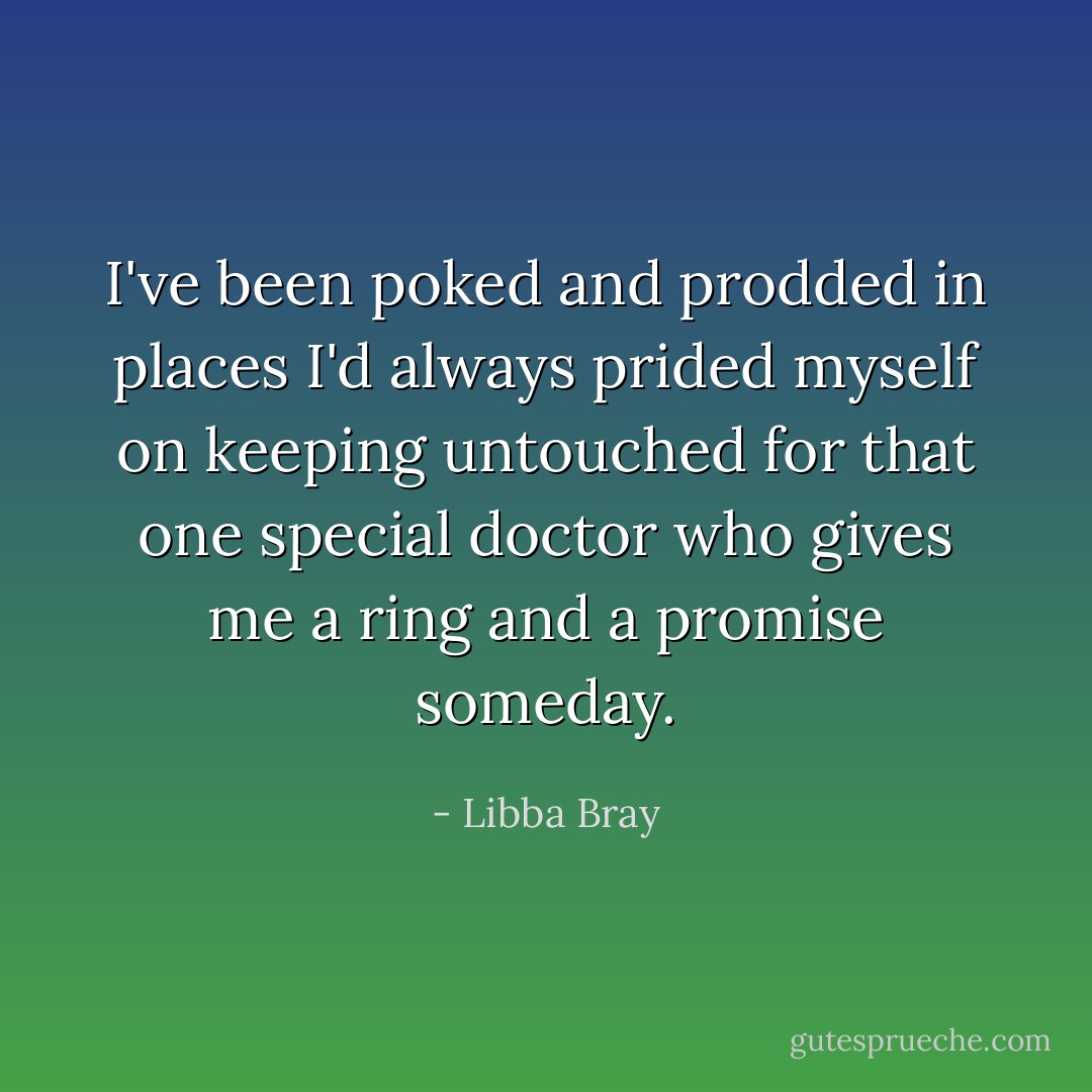 I've been poked and prodded in places I'd always prided myself on keeping untouched for that one special doctor who gives me a ring and a promise someday. - Libba Bray