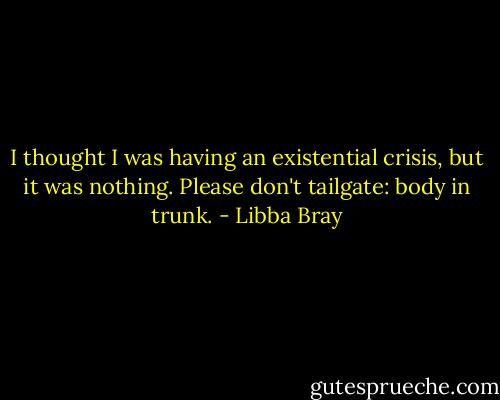 I thought I was having an existential crisis, but it was nothing.<br />Please don't tailgate: body in trunk. - Libba Bray
