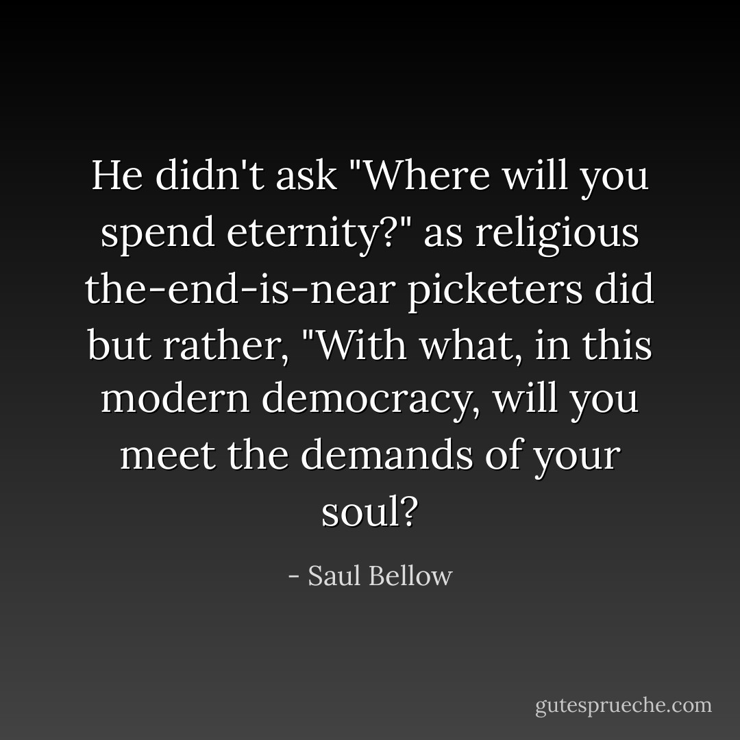 He didn't ask "Where will you spend eternity?" as religious the-end-is-near picketers did but rather, "With what, in this modern democracy, will you meet the demands of your soul? - Saul Bellow
