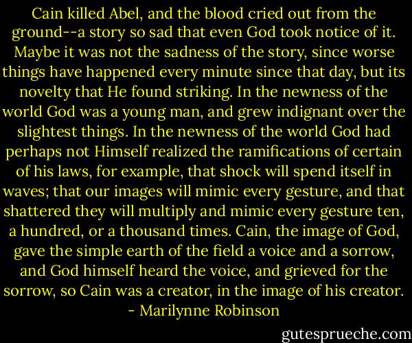 Cain killed Abel, and the blood cried out from the ground--a story so sad that even God took notice of it. Maybe it was not the sadness of the story, since worse things have happened every minute since that day, but its novelty that He found striking. In the newness of the world God was a young man, and grew indignant over the slightest things. In the newness of the world God had perhaps not Himself realized the ramifications of certain of his laws, for example, that shock will spend itself in waves; that our images will mimic every gesture, and that shattered they will multiply and mimic every gesture ten, a hundred, or a thousand times. Cain, the image of God, gave the simple earth of the field a voice and a sorrow, and God himself heard the voice, and grieved for the sorrow, so Cain was a creator, in the image of his creator. - Marilynne Robinson