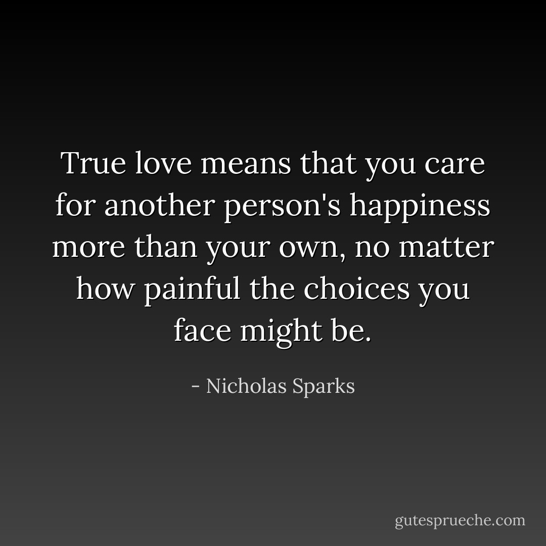 True love means that you care for another person's happiness more than your own, no matter how painful the choices you face might be. - Nicholas Sparks
