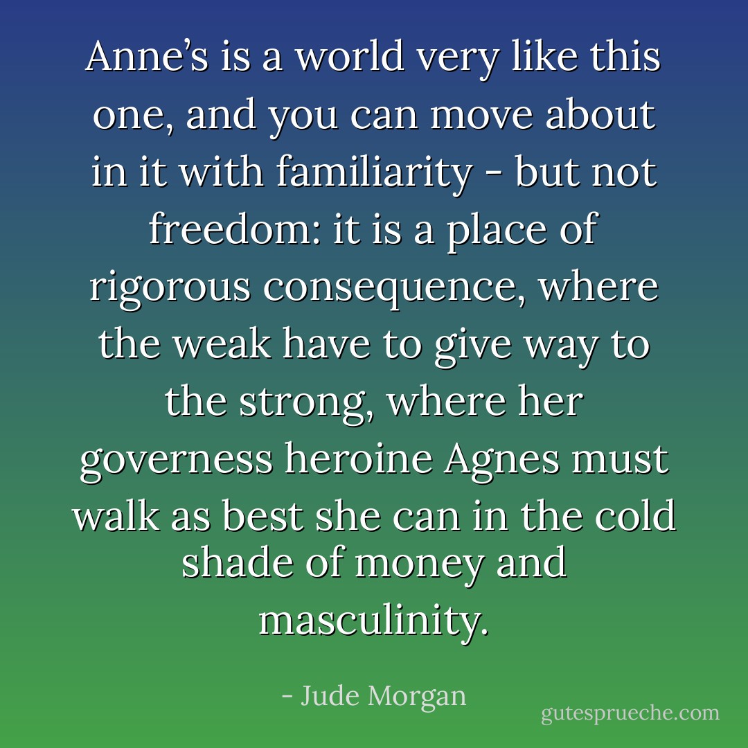 Anne’s is a world very like this one, and you can move about in it with familiarity - but not freedom: it is a place of rigorous consequence, where the weak have to give way to the strong, where her governess heroine Agnes must walk as best she can in the cold shade of money and masculinity. - Jude Morgan