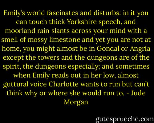 Emily’s world fascinates and disturbs: in it you can touch thick Yorkshire speech, and moorland rain slants across your mind with a smell of mossy limestone and yet you are not at home, you might almost be in Gondal or Angria except the towers and the dungeons are of the spirit, the dungeons especially; and sometimes when Emily reads out in her low, almost guttural voice Charlotte wants to run but can’t think why or where she would run to. - Jude Morgan