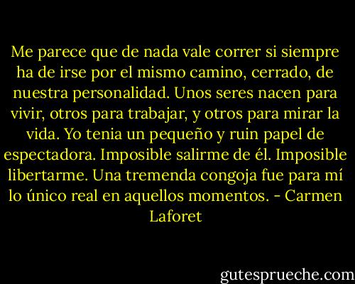 Me parece que de nada vale correr si siempre ha de irse por el mismo camino, cerrado, de nuestra personalidad. Unos seres nacen para vivir, otros para trabajar, y otros para mirar la vida. Yo tenia un pequeño y ruin papel de espectadora. Imposible salirme de él. Imposible libertarme. Una tremenda congoja fue para mí lo único real en aquellos momentos. - Carmen Laforet