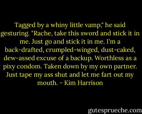 Tagged by a whiny little vamp," he said gesturing. "Rache, take this sword and stick it in me. Just go and stick it in me. I'm a back-drafted, crumpled-winged, dust-caked, dew-assed excuse of a backup. Worthless as a pixy condom. Taken down by my own partner. Just tape my ass shut and let me fart out my mouth. - Kim Harrison