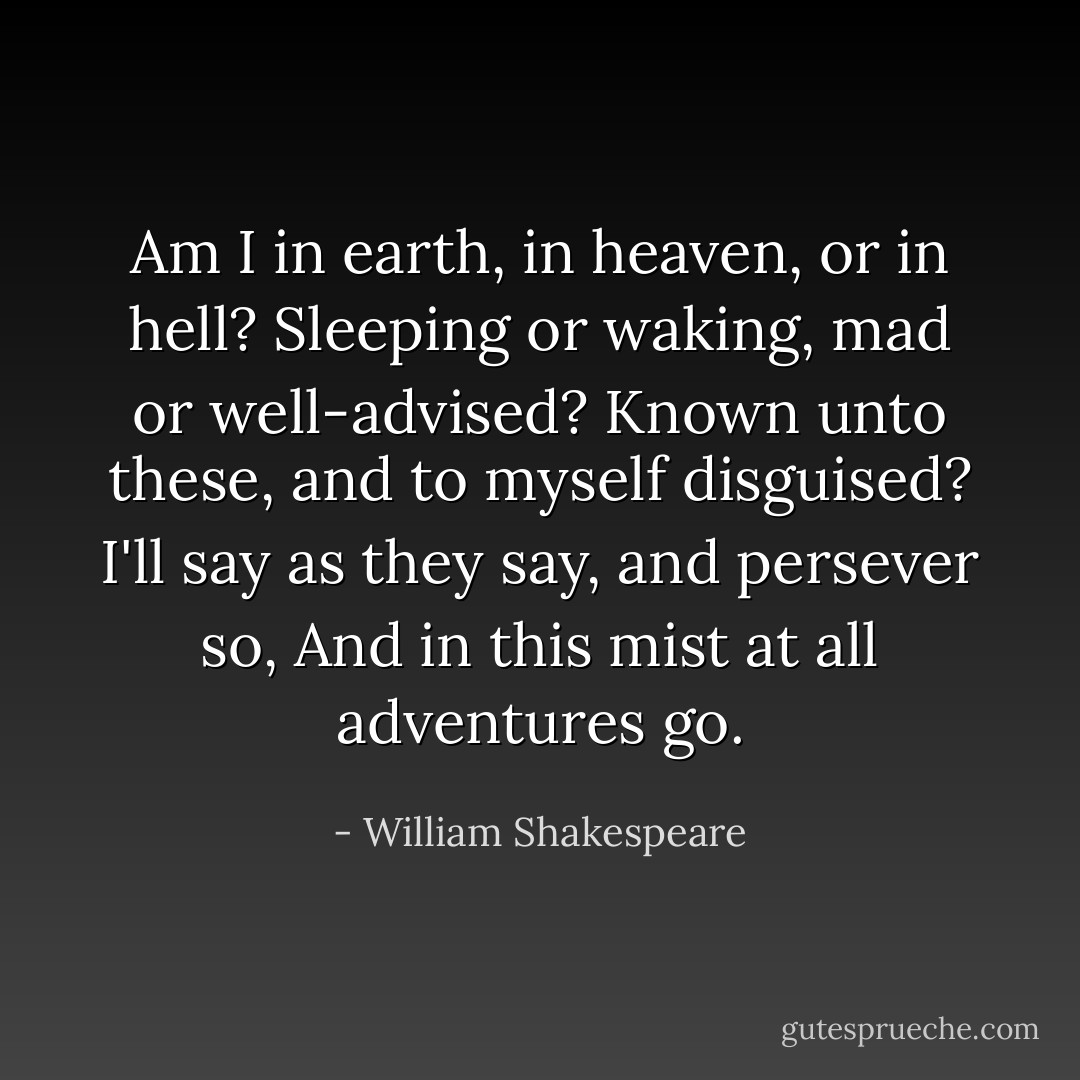 Am I in earth, in heaven, or in hell?<br />Sleeping or waking, mad or well-advised?<br />Known unto these, and to myself disguised?<br />I'll say as they say, and persever so,<br />And in this mist at all adventures go. - William Shakespeare