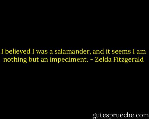 I believed I was a salamander, and it seems I am nothing but an impediment. - Zelda Fitzgerald