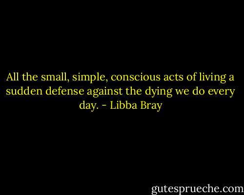 All the small, simple, conscious acts of living a sudden defense against the dying we do every day. - Libba Bray