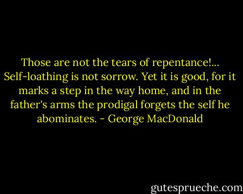 Those are not the tears of repentance!... Self-loathing is not sorrow. Yet it is good, for it marks a step in the way home, and in the father's arms the prodigal forgets the self he abominates. - George MacDonald