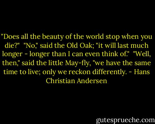 ‎"Does all the beauty of the world stop when you die?"<br /><br />"No," said the Old Oak; "it will last much longer - longer than I can even think of."<br /><br />"Well, then," said the little May-fly, "we have the same time to live; only we reckon differently. - Hans Christian Andersen