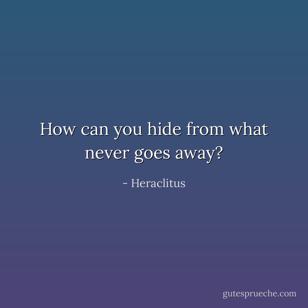 How can you hide from what never goes away? - Heraclitus