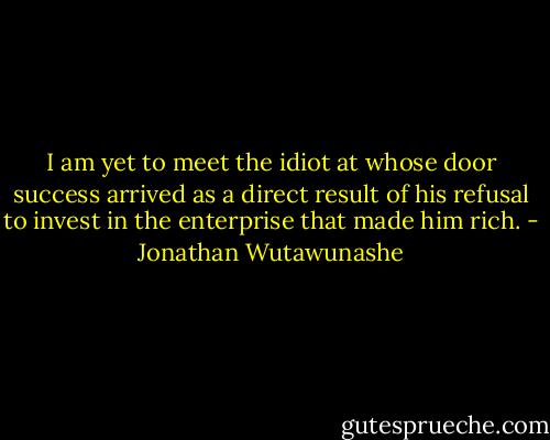 I am yet to meet the idiot at whose door success arrived as a direct result of his refusal to invest in the enterprise that made him rich. - Jonathan Wutawunashe