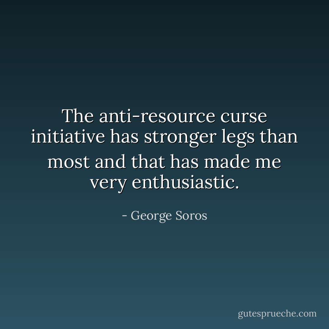 The anti-resource curse initiative has stronger legs than most and that has made me very enthusiastic. - George Soros