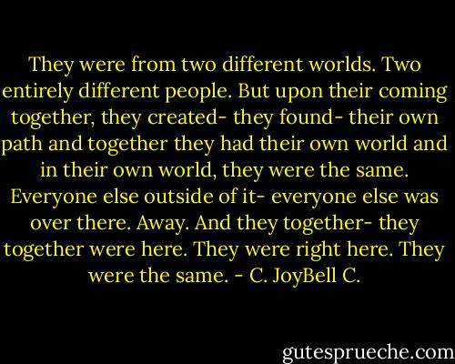 They were from two different worlds. Two entirely different people. But upon their coming together, they created- they found- their own path and together they had their own world and in their own world, they were the same. Everyone else outside of it- everyone else was over there. Away. And they together- they together were here. They were right here. They were the same. - C. JoyBell C.